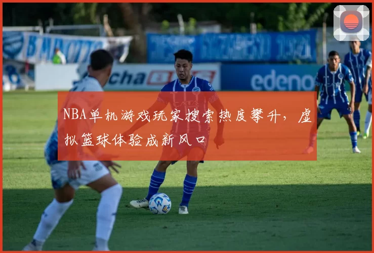 NBA单机游戏玩家搜索热度攀升，虚拟篮球体验成新风口