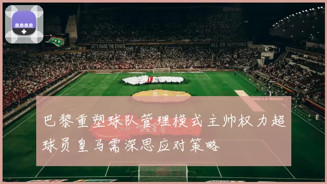 巴黎重塑球队管理模式主帅权力超球员皇马需深思应对策略