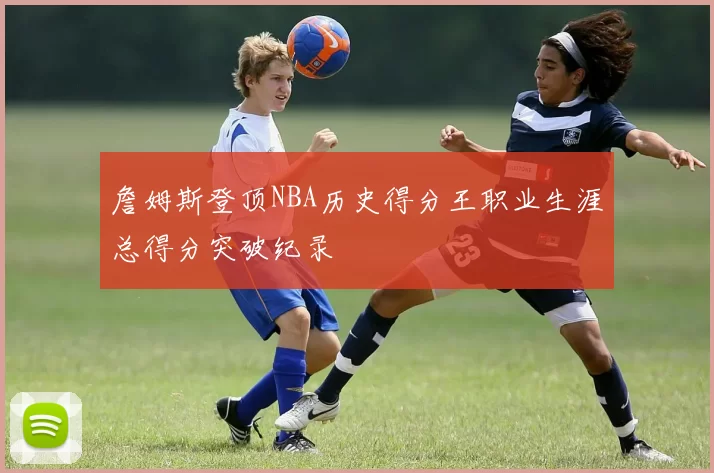 詹姆斯登顶NBA历史得分王职业生涯总得分突破纪录