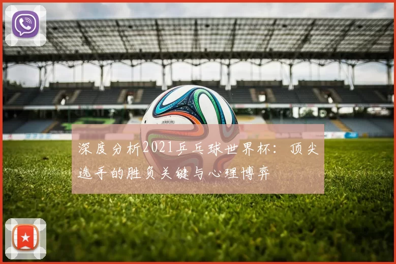 深度分析2021乒乓球世界杯：顶尖选手的胜负关键与心理博弈