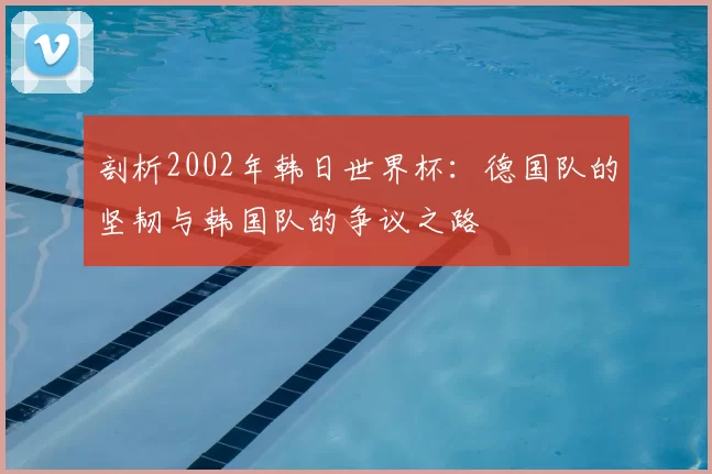 剖析2002年韩日世界杯：德国队的坚韧与韩国队的争议之路