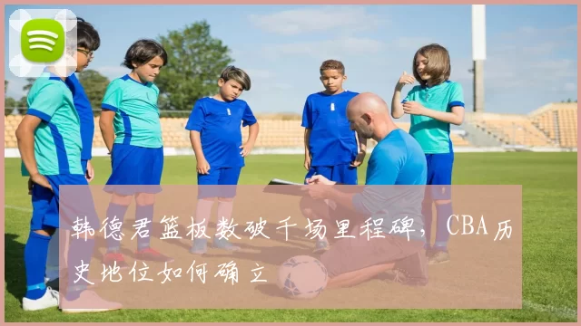 韩德君篮板数破千场里程碑，CBA历史地位如何确立