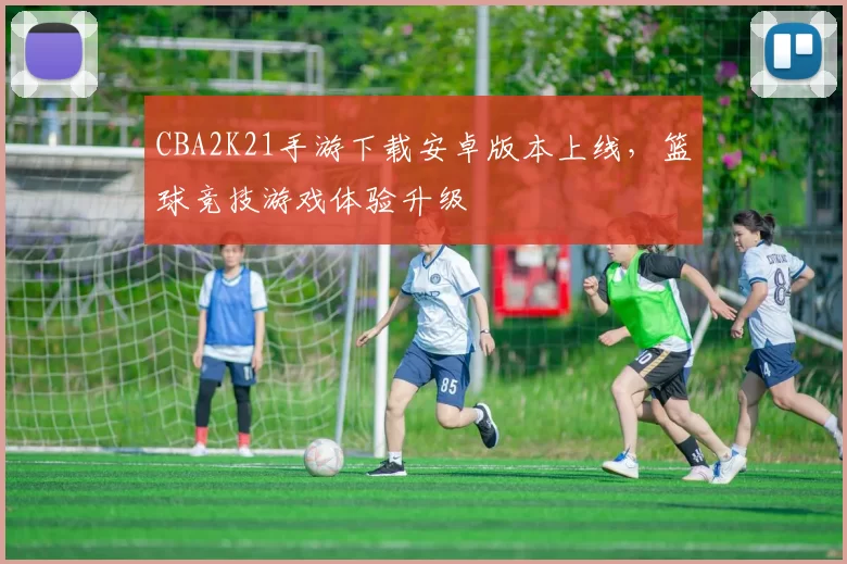 CBA2K21手游下载安卓版本上线，篮球竞技游戏体验升级
