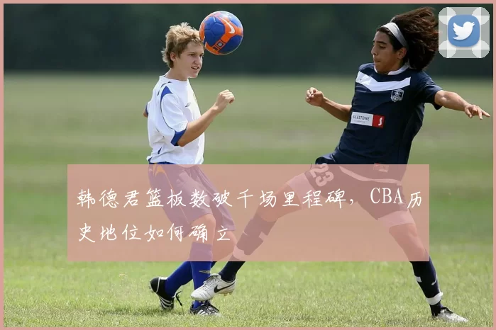 韩德君篮板数破千场里程碑，CBA历史地位如何确立