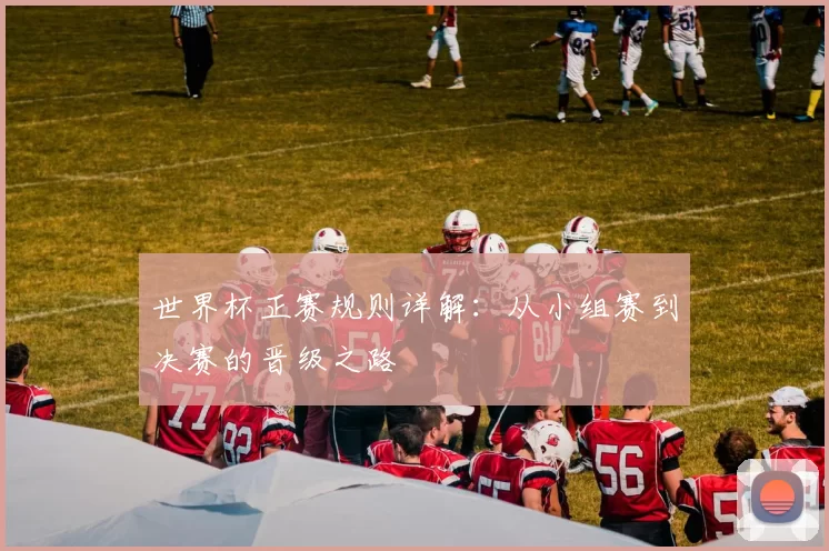 世界杯正赛规则详解：从小组赛到决赛的晋级之路