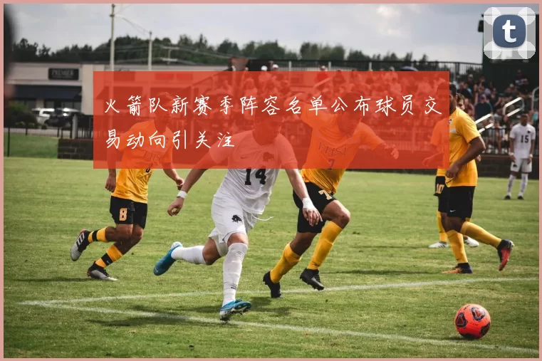 火箭队新赛季阵容名单公布球员交易动向引关注