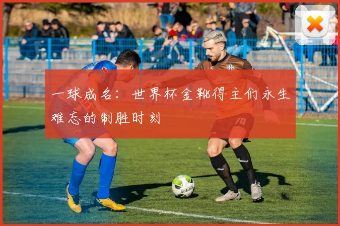 一球成名:世界杯金靴得主们永生难忘的制胜时刻
