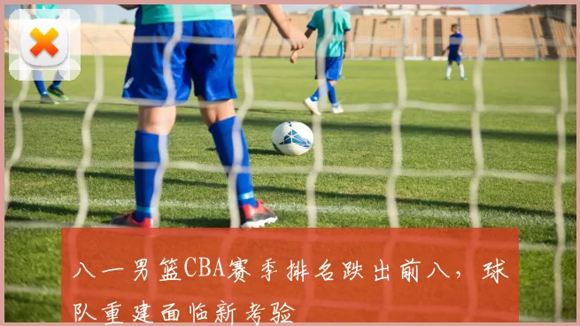 八一男篮CBA赛季排名跌出前八,球队重建面临新考验