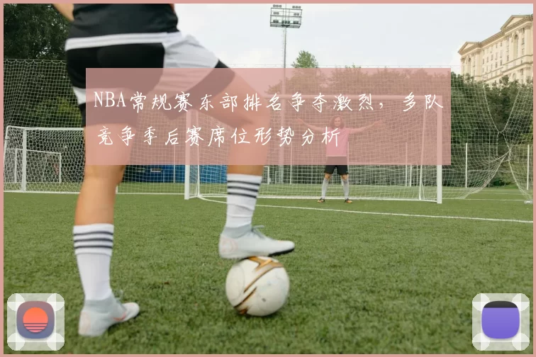 NBA常规赛东部排名争夺激烈，多队竞争季后赛席位形势分析