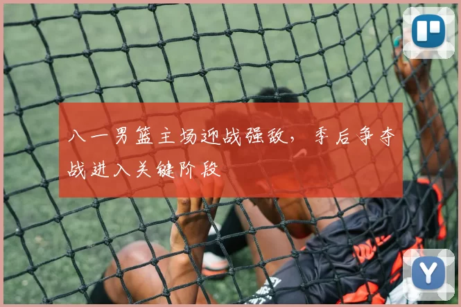 八一男篮主场迎战强敌，季后争夺战进入关键阶段