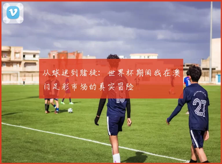 从球迷到赌徒：世界杯期间我在澳门足彩市场的真实冒险