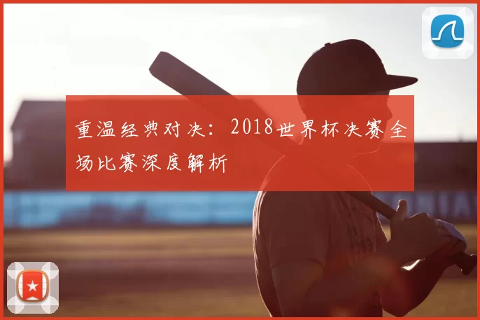 重温经典对决：2018世界杯决赛全场比赛深度解析