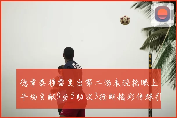 德章泰穆雷复出第二场表现抢眼上半场贡献9分5助攻3抢断精彩传球引关注