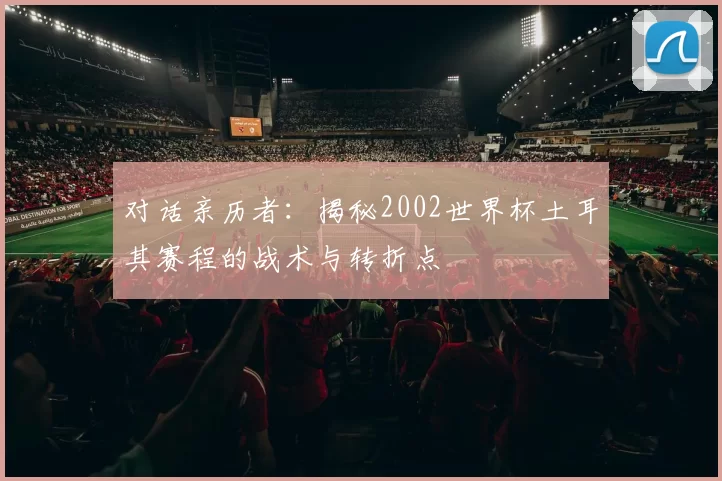 对话亲历者:揭秘2002世界杯土耳其赛程的战术与转折点