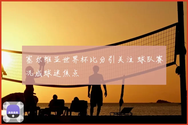 塞尔维亚世界杯比分引关注 球队赛况成球迷焦点