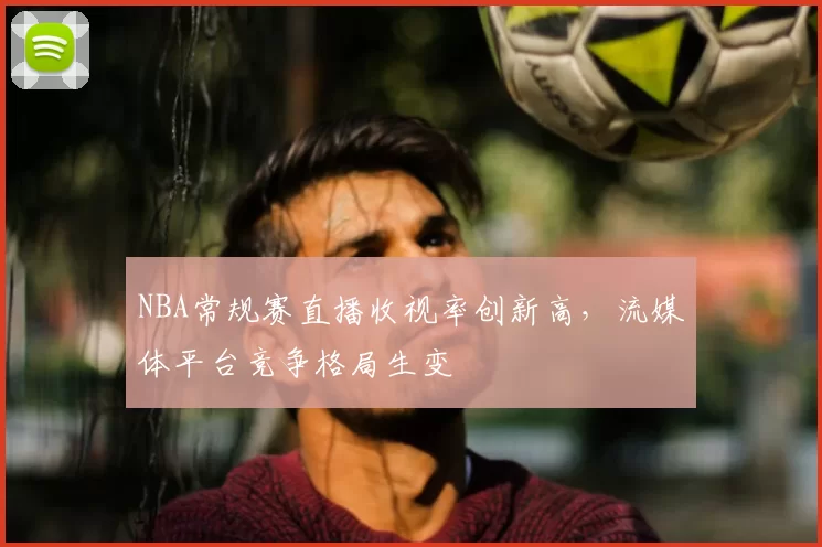 NBA常规赛直播收视率创新高，流媒体平台竞争格局生变