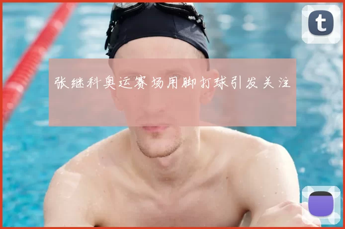 张继科奥运赛场用脚打球引发关注