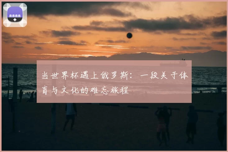 当世界杯遇上俄罗斯：一段关于体育与文化的难忘旅程