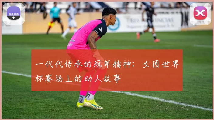 一代代传承的冠军精神:女团世界杯赛场上的动人故事
