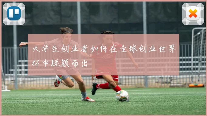 大学生创业者如何在全球创业世界杯中脱颖而出