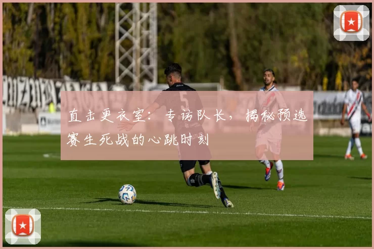 直击更衣室:专访队长,揭秘预选赛生死战的心跳时刻
