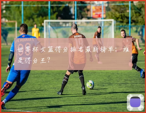 世界杯女篮得分排名最新榜单:谁是得分王?