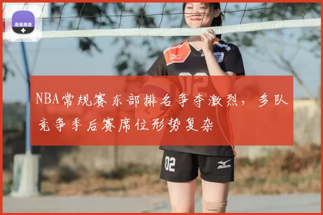 NBA常规赛东部排名争夺激烈，多队竞争季后赛席位形势复杂