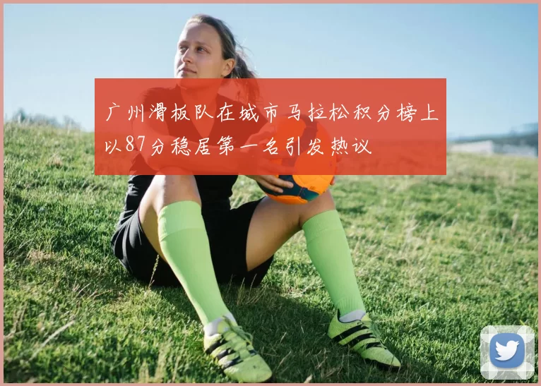 广州滑板队在城市马拉松积分榜上以87分稳居第一名引发热议