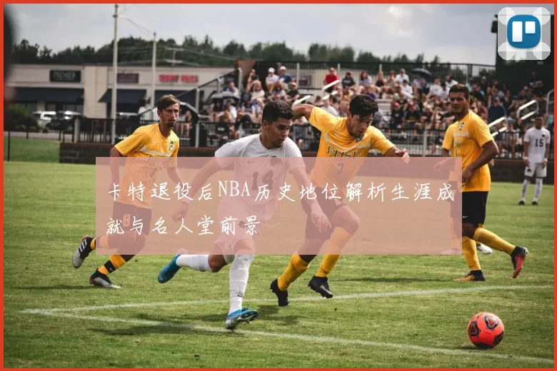 卡特退役后NBA历史地位解析生涯成就与名人堂前景