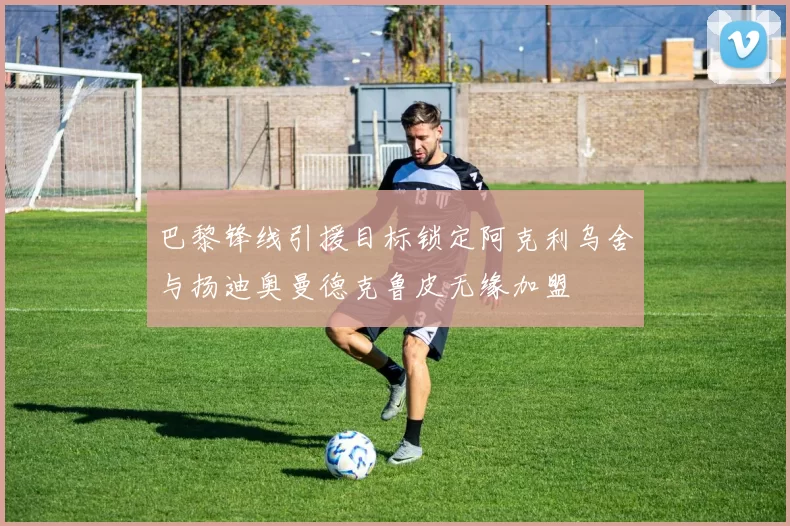 巴黎锋线引援目标锁定阿克利乌舍与扬迪奥曼德克鲁皮无缘加盟