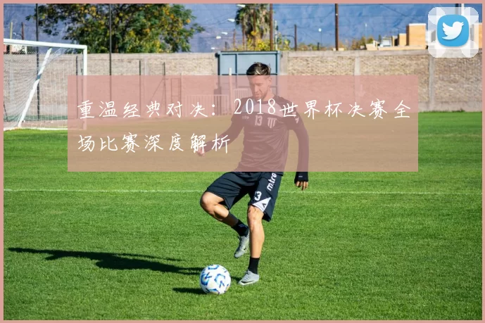 重温经典对决：2018世界杯决赛全场比赛深度解析