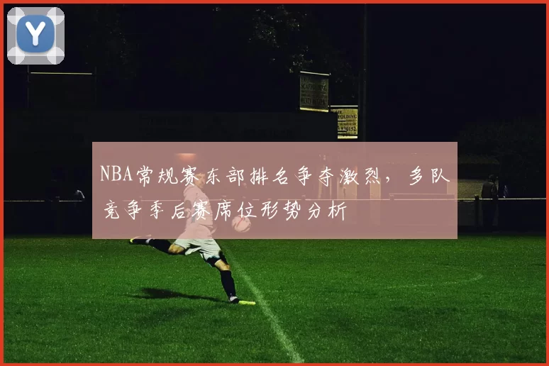 NBA常规赛东部排名争夺激烈，多队竞争季后赛席位形势分析