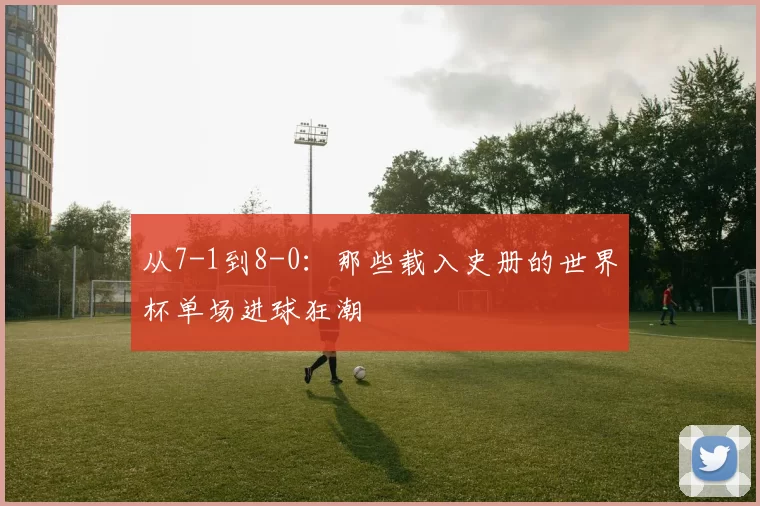 从7-1到8-0:那些载入史册的世界杯单场进球狂潮