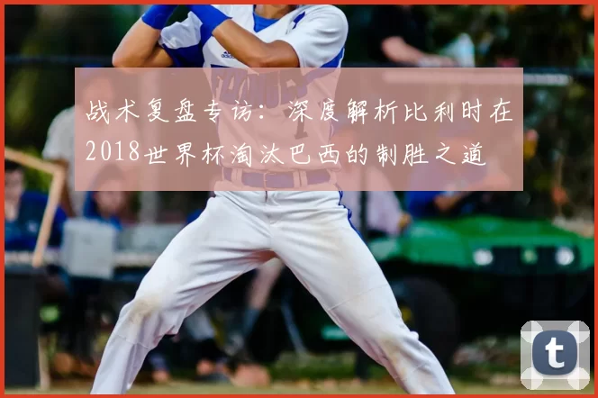 战术复盘专访：深度解析比利时在2018世界杯淘汰巴西的制胜之道