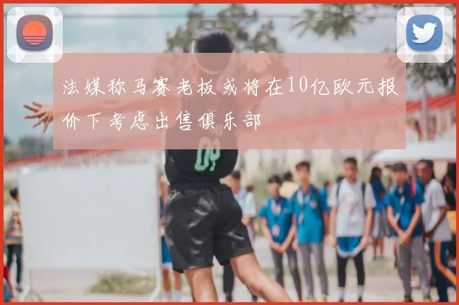 法媒称马赛老板或将在10亿欧元报价下考虑出售俱乐部