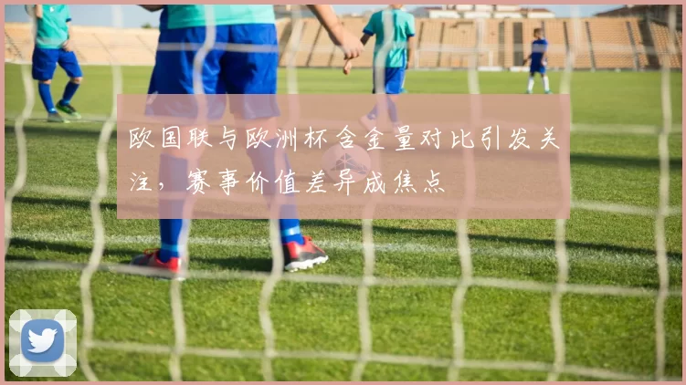 欧国联与欧洲杯含金量对比引发关注,赛事价值差异成焦点