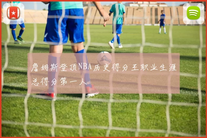 詹姆斯登顶NBA历史得分王职业生涯总得分第一人