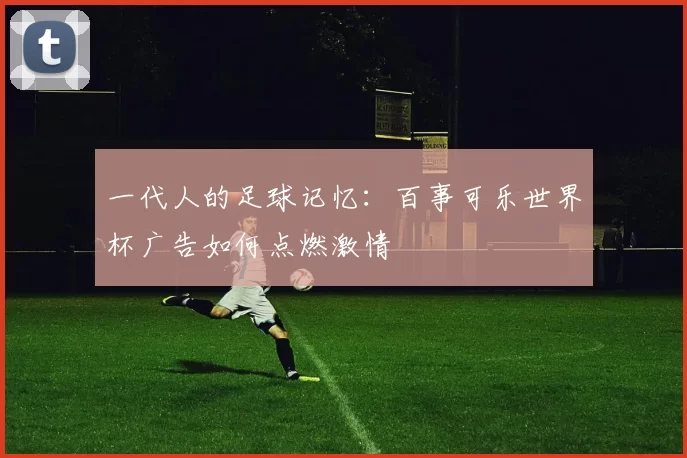 一代人的足球记忆:百事可乐世界杯广告如何点燃激情
