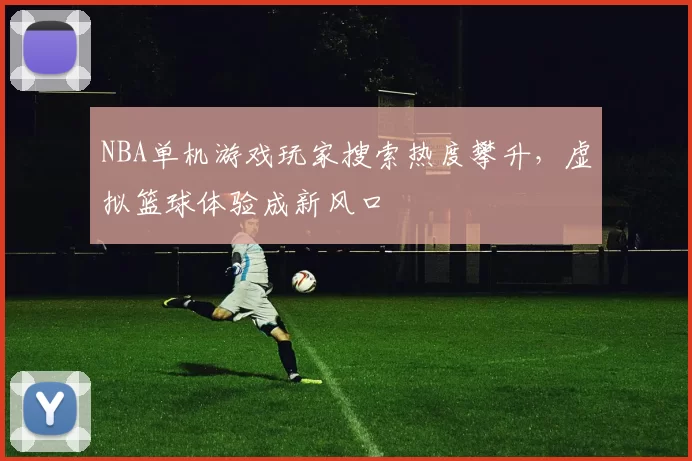 NBA单机游戏玩家搜索热度攀升，虚拟篮球体验成新风口