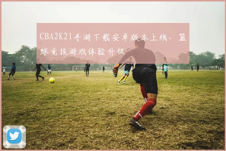 CBA2K21手游下载安卓版本上线，篮球竞技游戏体验升级