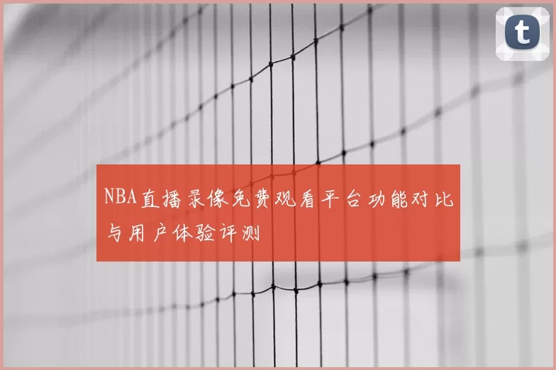 NBA直播录像免费观看平台功能对比与用户体验评测
