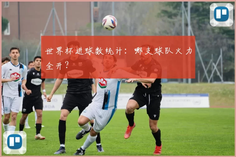 世界杯进球数统计:哪支球队火力全开?