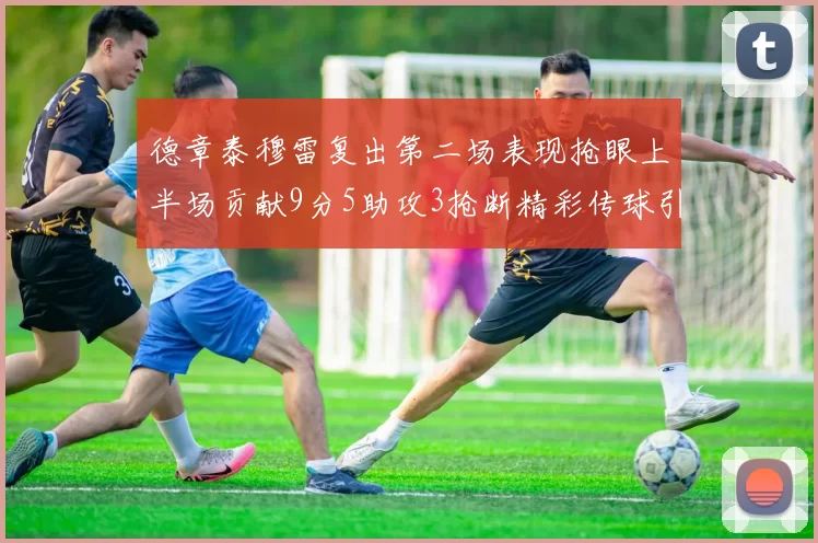 德章泰穆雷复出第二场表现抢眼上半场贡献9分5助攻3抢断精彩传球引关注