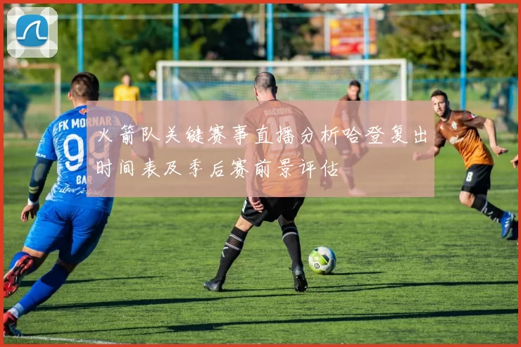 火箭队关键赛事直播分析哈登复出时间表及季后赛前景评估