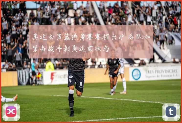 奥运会男篮热身赛赛程出炉 各队加紧备战冲刺奥运前状态