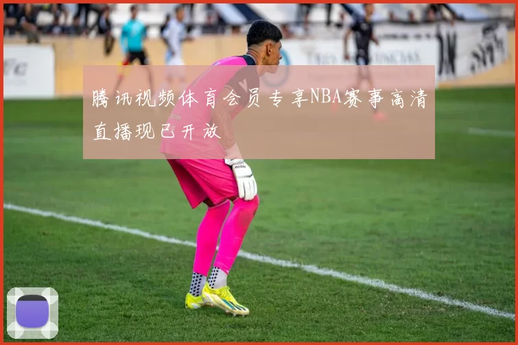 腾讯视频体育会员专享NBA赛事高清直播现已开放