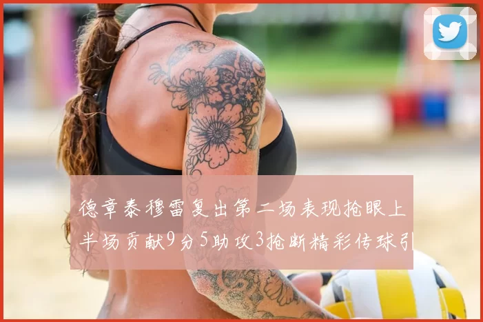 德章泰穆雷复出第二场表现抢眼上半场贡献9分5助攻3抢断精彩传球引关注