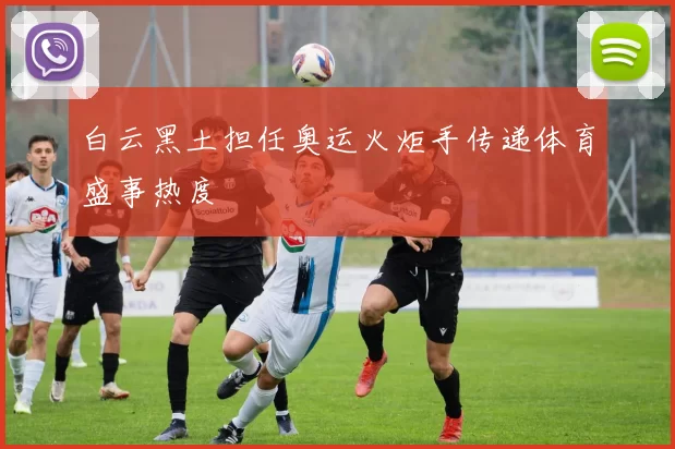 白云黑土担任奥运火炬手传递体育盛事热度
