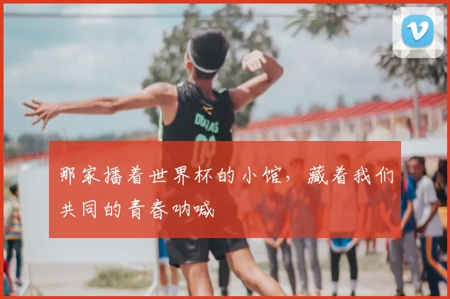 那家播着世界杯的小馆,藏着我们共同的青春呐喊