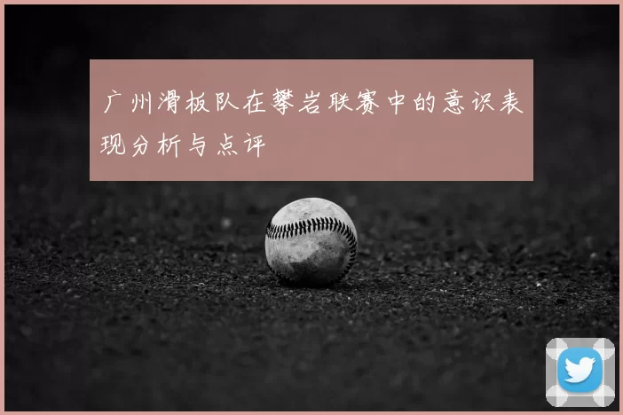 广州滑板队在攀岩联赛中的意识表现分析与点评
